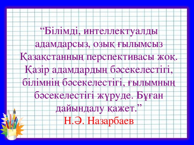 “ Білімді, интеллектуалды адамдарсыз, озық ғылымсыз Қазақстанның перспективасы жоқ. Қазір адамдардың бәсекелестігі, білімнің бәсекелестігі, ғылымның бәсекелестігі жүруде. Бұған дайындалу қажет.”  Н.Ә. Назарбаев