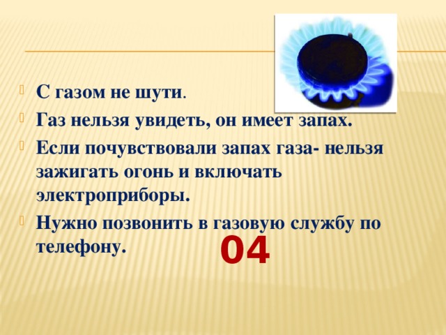 С газом не шути . Газ нельзя увидеть, он имеет запах. Если почувствовали запах газа- нельзя зажигать огонь и включать электроприборы. Нужно позвонить в газовую службу по телефону.