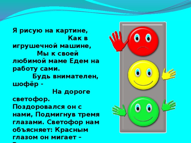 Я рисую на картине, Как в игрушечной машине, Мы к своей любимой маме Едем на работу сами. Будь внимателен, шофёр - На дороге светофор. Поздоровался он с нами, Подмигнув тремя глазами. Светофор нам объясняет: Красным глазом он мигает – Значит надо нам стоять, Если жёлтым – подождать, А зелёным подмигнёт – Можем ехать мы вперёд.