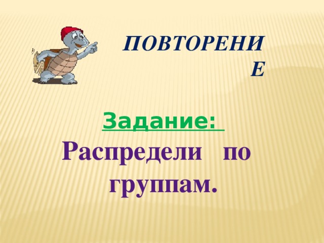 ПОВТОРЕНИЕ Задание:  Распредели по группам.