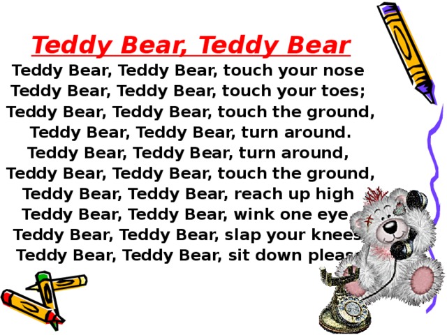 Teddy Bear, Teddy Bear Teddy Bear, Teddy Bear, touch your nose Teddy Bear, Teddy Bear, touch your toes; Teddy Bear, Teddy Bear, touch the ground,  Teddy Bear, Teddy Bear, turn around. Teddy Bear, Teddy Bear, turn around, Teddy Bear, Teddy Bear, touch the ground, Teddy Bear, Teddy Bear, reach up high Teddy Bear, Teddy Bear, wink one eye, Teddy Bear, Teddy Bear, slap your knees,  Teddy Bear, Teddy Bear, sit down please.