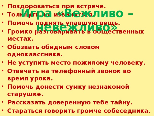 Игра «Вежливо – невежливо» Поздороваться при встрече. Толкнуть, не извиниться. Помочь поднять упавшую вещь. Громко разговаривать в общественных местах. Обозвать обидным словом одноклассника. Не уступить место пожилому человеку. Отвечать на телефонный звонок во время урока. Помочь донести сумку незнакомой старушке. Рассказать доверенную тебе тайну. Стараться говорить громче собеседника. Похвалить хозяйку (маму) за вкусный  обед.