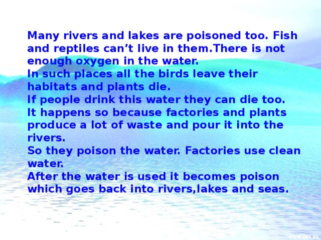 Many rivers and lakes are poisoned too. Fish and reptiles can’t live in them.There is not enough oxygen in the water. In such places all the birds leave their habitats and plants die. If people drink this water they can die too. It happens so because factories and plants produce a lot of waste and pour it into the rivers. So they poison the water. Factories use clean water. After the water is used it becomes poison which goes back into rivers,lakes and seas.