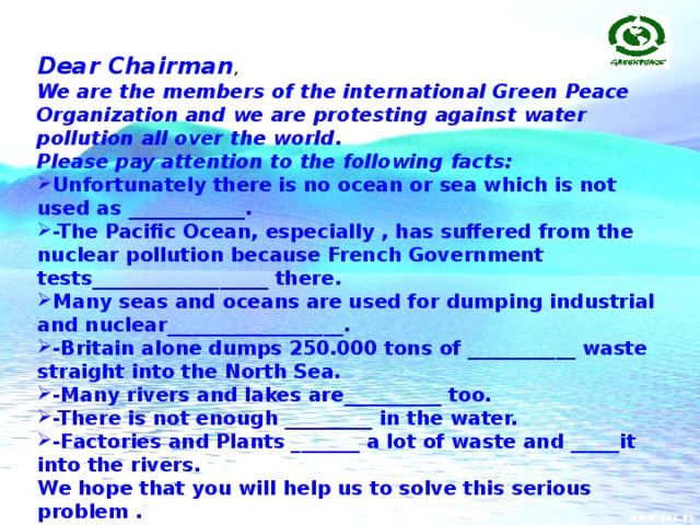Dear Chairman , We are the members of the international Green Peace Organization and we are protesting against water pollution all over the world. Please pay attention to the following facts: Unfortunately there is no ocean or sea which is not used as ____________. -The Pacific Ocean, especially , has suffered from the nuclear pollution because French Government tests__________________ there. Many seas and oceans are used for dumping industrial and nuclear__________________. -Britain alone dumps 250.000 tons of ___________ waste straight into the North Sea. -Many rivers and lakes are__________ too. -There is not enough _________ in the water. -Factories and Plants _______ a lot of waste and _____it into the rivers. We hope that you will help us to solve this serious problem . Sencerely yours Members of Green Peace Organization.