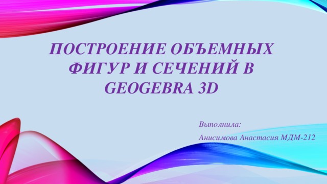 Построение объемных фигур и сечений в GeoGebra 3D Выполнила: Анисимова Анастасия МДМ-212