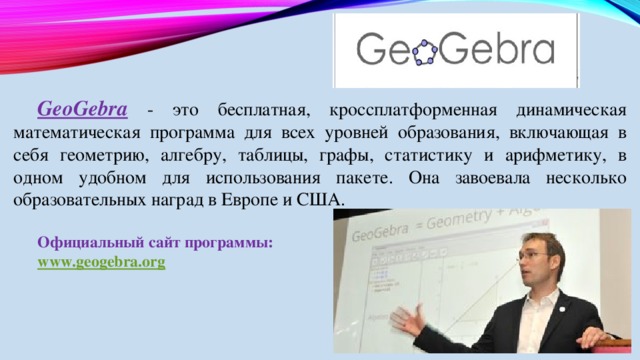GeoGebra  - это бесплатная, кроссплатформенная динамическая математическая программа для всех уровней образования, включающая в себя геометрию, алгебру, таблицы, графы, статистику и арифметику, в одном удобном для использования пакете. Она завоевала несколько образовательных наград в Европе и США. Официальный сайт программы: www.geogebra.org