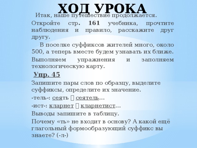 ХОД УРОКА  Итак, наше путешествие продолжается. Откройте стр . 161 учебника, прочтите наблюдения и правило, расскажите друг другу.  В поселке суффиксов жителей много, около 500, а теперь вместе будем узнавать их ближе. Выполняем упражнения и заполняем технологическую карту.  Упр. 45 Запишите пары слов по образцу, выделите суффиксы, определите их значение. -тель-: сея ть   сеятель … -ист-: кларнет    кларнетист … Выводы запишите в таблицу. Почему «ть» не входит в основу? А какой ещё глагольный формообразующий суффикс вы знаете? (-л-)