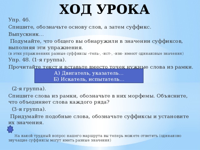 ХОД УРОКА Упр. 46. Спишите, обозначьте основу слов, а затем суффикс. Выпускник…  Подумайте, что общего вы обнаружили в значении суффиксов, выполняя эти упражнения. (в этих упражнениях разные суффиксы –тель-, -ист-, -изн- имеют одинаковые значения) Упр. 48. (1-я группа). Прочитайте текст и вставьте вместо точек нужные слова из рамки.  (2-я группа). Спишите слова из рамки, обозначьте в них морфемы. Объясните, что объединяет слова каждого ряда?  (3-я группа).  Придумайте подобные слова, обозначьте суффиксы и установите их значения.  На какой трудный вопрос нашего маршрута вы теперь можете ответить (одинаково звучащие суффиксы могут иметь разные значения) А) Двигатель, указатель… Б) Искатель, испытатель…