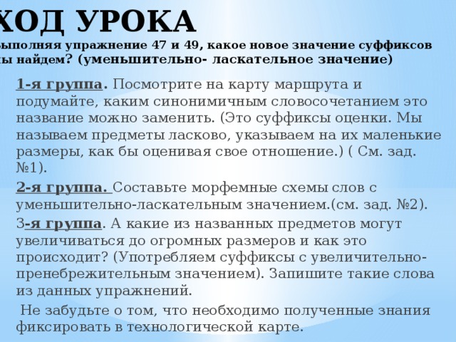 ХОД УРОКА  Выполняя упражнение 47 и 49, какое новое значение суффиксов мы найдем ? (уменьшительно- ласкательное значение)   1-я группа . Посмотрите на карту маршрута и подумайте, каким синонимичным словосочетанием это название можно заменить. (Это суффиксы оценки. Мы называем предметы ласково, указываем на их маленькие размеры, как бы оценивая свое отношение.) ( См. зад. №1). 2-я группа. Составьте морфемные схемы слов с уменьшительно-ласкательным значением.(см. зад. №2). 3 -я группа . А какие из названных предметов могут увеличиваться до огромных размеров и как это происходит? (Употребляем суффиксы с увеличительно- пренебрежительным значением). Запишите такие слова из данных упражнений.  Не забудьте о том, что необходимо полученные знания фиксировать в технологической карте.