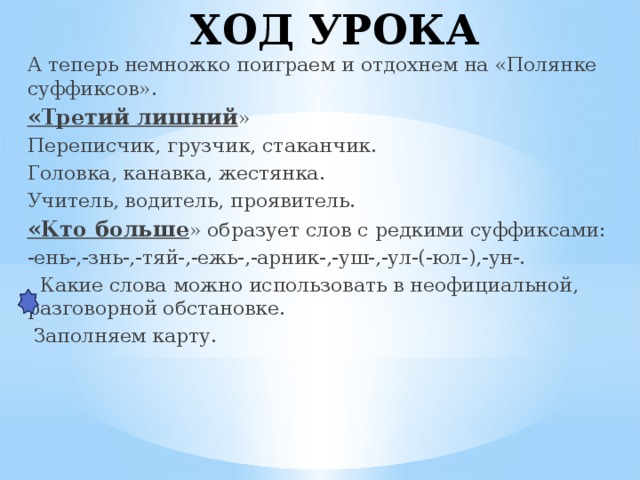 ХОД УРОКА А теперь немножко поиграем и отдохнем на «Полянке суффиксов». «Третий лишний » Переписчик, грузчик, стаканчик. Головка, канавка, жестянка. Учитель, водитель, проявитель. «Кто больше » образует слов с редкими суффиксами: -ень-,-знь-,-тяй-,-ежь-,-арник-,-уш-,-ул-(-юл-),-ун-.  Какие слова можно использовать в неофициальной, разговорной обстановке.  Заполняем карту.