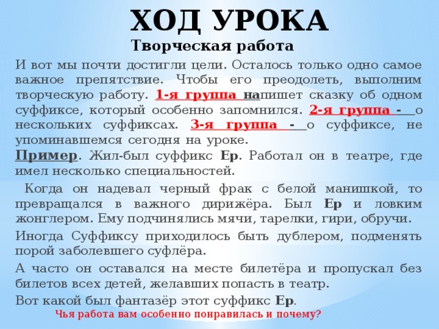 ХОД УРОКА  Творческая работа И вот мы почти достигли цели. Осталось только одно самое важное препятствие. Чтобы его преодолеть, выполним творческую работу. 1-я группа на пишет сказку об одном суффиксе, который особенно запомнился. 2-я группа - о нескольких суффиксах. 3-я группа - о суффиксе, не упоминавшемся сегодня на уроке. Пример . Жил-был суффикс Ер . Работал он в театре, где имел несколько специальностей.  Когда он надевал черный фрак с белой манишкой, то превращался в важного дирижёра. Был Ер и ловким жонглером. Ему подчинялись мячи, тарелки, гири, обручи. Иногда Суффиксу приходилось быть дублером, подменять порой заболевшего суфлёра. А часто он оставался на месте билетёра и пропускал без билетов всех детей, желавших попасть в театр. Вот какой был фантазёр этот суффикс Ер . Чья работа вам особенно понравилась и почему?