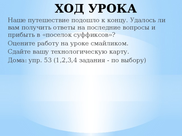 ХОД УРОКА Наше путешествие подошло к концу. Удалось ли вам получить ответы на последние вопросы и прибыть в «поселок суффиксов»? Оцените работу на уроке смайликом. Сдайте вашу технологическую карту. Дома: упр. 53 (1,2,3,4 задания - по выбору)