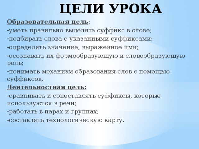 ЦЕЛИ УРОКА Образовательная цель : -уметь правильно выделять суффикс в слове; -подбирать слова с указанными суффиксами; -определять значение, выраженное ими; -осознавать их формообразующую и словообразующую роль; -понимать механизм образования слов с помощью суффиксов. Деятельностная цель: -сравнивать и сопоставлять суффиксы, которые используются в речи; -работать в парах и группах; -составлять технологическую карту.