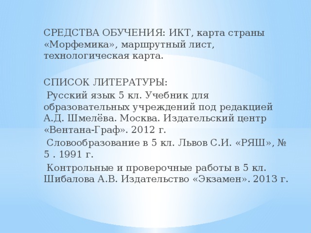 СРЕДСТВА ОБУЧЕНИЯ: ИКТ, карта страны «Морфемика», маршрутный лист, технологическая карта. СПИСОК ЛИТЕРАТУРЫ:  Русский язык 5 кл. Учебник для образовательных учреждений под редакцией А.Д. Шмелёва. Москва. Издательский центр «Вентана-Граф». 2012 г.  Словообразование в 5 кл. Львов С.И. «РЯШ», № 5 . 1991 г.  Контрольные и проверочные работы в 5 кл. Шибалова А.В. Издательство «Экзамен». 2013 г.