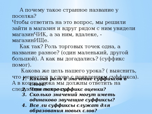 А почему такое странное название у поселка? Чтобы ответить на это вопрос, мы решили зайти в магазин и вдруг рядом с ним увидели магазинЧИК, а за ним, вдалеке, - магазинИЩе.   Как так? Роль торговых точек одна, а название разное? (один маленький, другой большой). А как вы догадались? (суффикс помог).   Какова же цель нашего урока? ( выяснить, что меняется в слове с появлением суффикса). А в конце урока мы должны ответить на следующие вопросы: