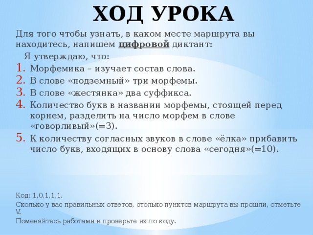 ХОД УРОКА Для того чтобы узнать, в каком месте маршрута вы находитесь, напишем цифровой диктант:  Я утверждаю, что: Морфемика – изучает состав слова. В слове «подземный» три морфемы. В слове «жестянка» два суффикса. Количество букв в названии морфемы, стоящей перед корнем, разделить на число морфем в слове «говорливый»(=3). К количеству согласных звуков в слове «ёлка» прибавить число букв, входящих в основу слова «сегодня»(=10). Код: 1,0,1,1,1. Сколько у вас правильных ответов, столько пунктов маршрута вы прошли, отметьте V. Поменяйтесь работами и проверьте их по коду.