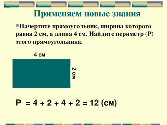 2 см Применяем новые знания  Начертите прямоугольник, ширина которого равна 2 см, а длина 4 см. Найдите периметр (Р) этого прямоугольника. 4 см Р = 4 + 2 + 4 + 2 = 12 (см)