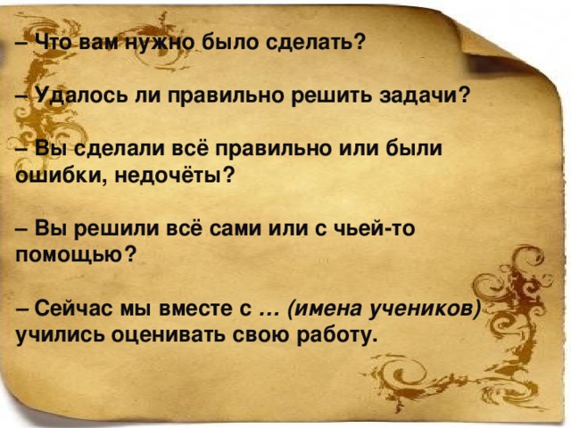 – Что вам нужно было сделать?  – Удалось ли правильно решить задачи?  – Вы сделали всё правильно или были ошибки, недочёты?  – Вы решили всё сами или с чьей-то помощью?  – Сейчас мы вместе с … (имена учеников) учились оценивать свою работу.