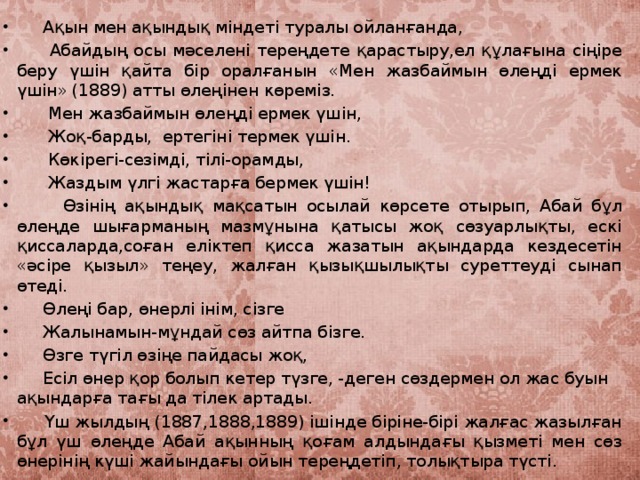 Ақын мен ақындық міндеті туралы ойланғанда,  Абайдың осы мәселені тереңдете қарастыру,ел құлағына сіңіре беру үшін қайта бір оралғанын «Мен жазбаймын өлеңді ермек үшін» (1889) атты өлеңінен көреміз.  Мен жазбаймын өлеңді ермек үшін,     Жоқ-барды, ертегіні термек үшін.  Көкірегі-сезімді, тілі-орамды,  Жаздым үлгі жастарға бермек үшін!  Өзінің ақындық мақсатын осылай көрсете отырып, Абай бұл өлеңде шығарманың мазмұнына қатысы жоқ сөзуарлықты, ескі қиссаларда,соған еліктеп қисса жазатын ақындарда кездесетін «әсіре қызыл» теңеу, жалған қызықшылықты суреттеуді сынап өтеді.  Өлеңі бар, өнерлі інім, сізге  Жалынамын-мұндай сөз айтпа бізге.  Өзге түгіл өзіңе пайдасы жоқ,  Есіл өнер қор болып кетер түзге, -деген сөздермен ол жас буын ақындарға тағы да тілек артады.  Үш жылдың (1887,1888,1889) ішінде біріне-бірі жалғас жазылған бұл үш өлеңде Абай ақынның қоғам алдындағы қызметі мен сөз өнерінің күші жайындағы ойын тереңдетіп, толықтыра түсті.