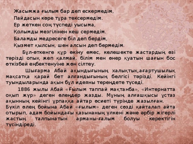 Жасымжа ғылым бар деп ескермедім,  Пайдасын көре тұра тексермедім.  Ер жеткен соң түспеді уысыма,  Қолымды мезгілінен кеш сермедім.  Баламды медресеге біл деп бердім,  Қызмет қылсын, шен алсын деп бермедім.  Бұл-өткенге құр өкіну емес, келешекте жастардың өзі тәрізді опық жеп қалмай, білім мен өнер қуатын шағын бос өткізбей еңбектенуіне жөн сілтеу.  Шығарма Абай ақындығының халықтық,ағартушылық мақсатқа қарай бет алғандығының белгісі тәрізді. Кейінгі туындыларында ақын бұл идеяны тереңдете түседі.  1886 жылы Абай «Ғылым таппай мақтанба», «Интернатта оқып жүр» деген өлеңдер жазды. Мұның алғашқысы ұстаз ақынның кейінгі ұрпаққа айтар өсиеті түрінде жазылған. Бүкіл өлең бойына Абай «ғылым» деген сөзді қайталап айта отырып, адам бойындағы қазынаның үлкені және әрбір жігерлі жастың талпынатын арманы-ғалым болуы керектігін түсіндіреді.