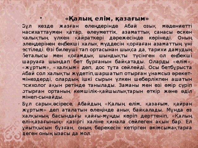 «Қалың елім, қазағым» Бұл кезде жазған өлеңдерінде Абай озық мәдениетті насихаттаумен қатар, әлеуметтік, азаматтық санасы өскен халықтың үлкен қайраткері дәрежесінде көрінеді. Оның өлеңдерінен еңбекші халық мүддесін қорғаған азаматтың үні естіледі. Өзі билеуші тап ортасынан шықса да, тарихи дамудың беталысы мен қоғамдық шындықты түсінген ол еңбекші шаруаға шындап бет бұрғанын байқатады. Оларды «елім», «жұртым», «халқым» деп, дос тұта сөйлейді. Осы бетбұрыста Абай сол халықты жүдетіп,шаршатып отырған ұнамсыз әрекет-мінездерді, олардың ішкі сырын үлкен шеберлікпен ашатын психолог ақын ретінде танылады. Заманы мен өзі өмір сүріп отырған ортаның кемшілік-қайшылықтарын өткір және әділ мінеп-сынайды. Бұл сарын,әсіресе, Абайдың «Қалың елім, қазағым, қайран жұртым» деп аталатын өлеңінде анық байқалады. Мұнда өз халқының басындағы қайғы-мұңды көріп дерттеніп, «Қалың елі-қазағының» қазіргі халіне қинала сөйлеген ақын бар. Ел ұйытқысын бұзған, оның берекесін кетірген әкімсымақтарға деген оның ызасы да мол.