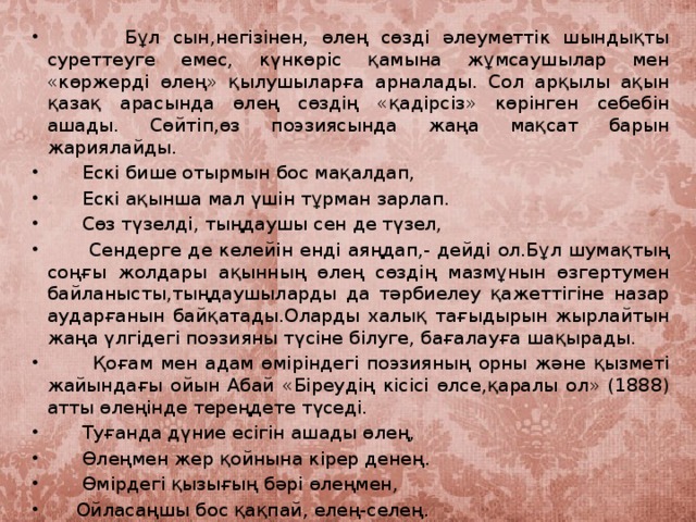 Бұл сын,негізінен, өлең сөзді әлеуметтік шындықты суреттеуге емес, күнкөріс қамына жұмсаушылар мен «көржерді өлең» қылушыларға арналады. Сол арқылы ақын қазақ арасында өлең сөздің «қадірсіз» көрінген себебін ашады. Сөйтіп,өз поэзиясында жаңа мақсат барын жариялайды.  Ескі бише отырмын бос мақалдап,  Ескі ақынша мал үшін тұрман зарлап.  Сөз түзелді, тыңдаушы сен де түзел,  Сендерге де келейін енді аяңдап,- дейді ол.Бұл шумақтың соңғы жолдары ақынның өлең сөздің мазмұнын өзгертумен байланысты,тыңдаушыларды да тәрбиелеу қажеттігіне назар аударғанын байқатады.Оларды халық тағыдырын жырлайтын жаңа үлгідегі поэзияны түсіне білуге, бағалауға шақырады.  Қоғам мен адам өміріндегі поэзияның орны және қызметі жайындағы ойын Абай «Біреудің кісісі өлсе,қаралы ол» (1888) атты өлеңінде тереңдете түседі.  Туғанда дүние есігін ашады өлең,  Өлеңмен жер қойнына кірер денең.  Өмірдегі қызығың бәрі өлеңмен,  Ойласаңшы бос қақпай, елең-селең.