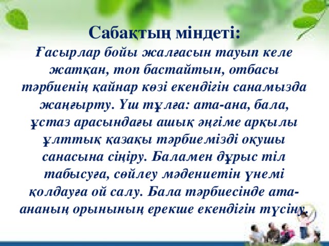 Сабақтың міндеті:  Ғасырлар бойы жалғасын тауып келе жатқан, топ бастайтын, отбасы тәрбиенің қайнар көзі екендігін санамызда жаңғырту. Үш тұлға: ата-ана, бала, ұстаз арасындағы ашық әңгіме арқылы ұлттық қазақы тәрбиемізді оқушы санасына сіңіру. Баламен дұрыс тіл табысуға, сөйлеу мәдениетін үнемі қолдауға ой салу. Бала тәрбиесінде ата-ананың орынының ерекше екендігін түсіну.