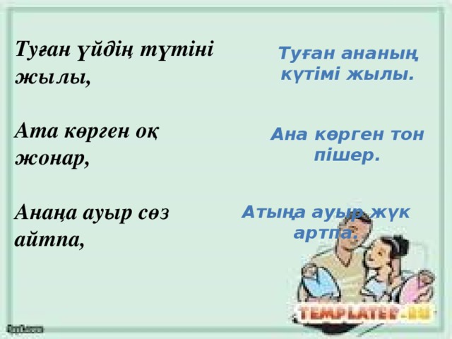 Туған үйдің түтіні жылы,   Ата көрген оқ жонар,   Анаңа ауыр сөз айтпа,   Туған ананың күтімі жылы. Ана көрген тон пішер. Атыңа ауыр жүк артпа.