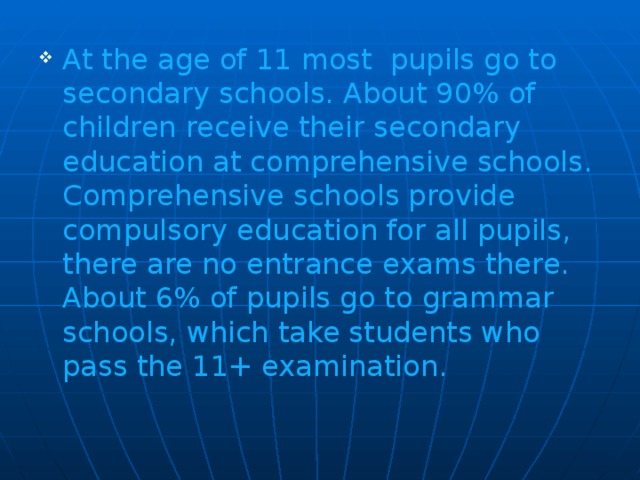At the age of 11 most pupils go to secondary schools. About 90% of children receive their secondary education at comprehensive schools. Comprehensive schools provide compulsory education for all pupils, there are no entrance exams there. About 6% of pupils go to grammar schools, which take students who pass the 11+ examination.