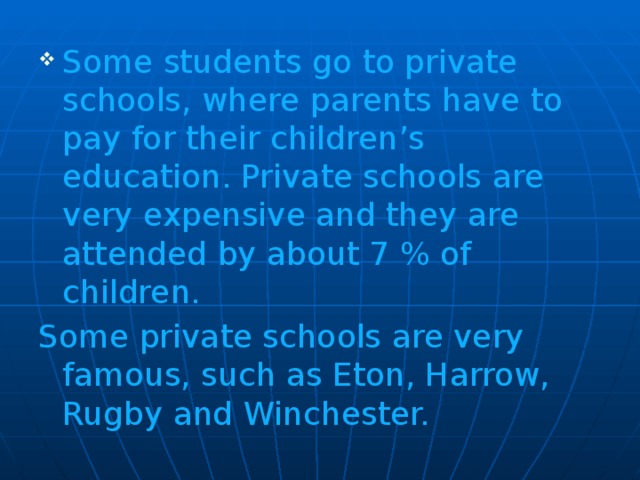 Some students go to private schools, where parents have to pay for their children’s education. Private schools are very expensive and they are attended by about 7 % of children.