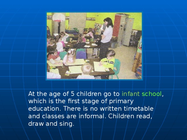 At the age of 5 children go to infant school , which is the first stage of primary education. There is no written timetable and classes are informal. Children read, draw and sing.