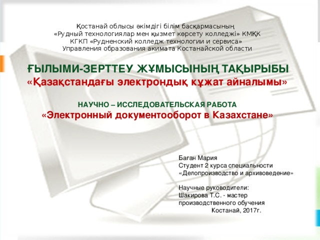 Қостанай облысы әкімдігі білім басқармасының  «Рудный технологиялар мен қызмет көрсету колледжі» КМҚК  КГКП «Рудненский колледж технологии и сервиса»  Управления образования акимата Костанайской области  ҒЫЛЫМИ-ЗЕРТТЕУ ЖҰМЫСЫНЫҢ ТАҚЫРЫБЫ «Қазақстандағы электрондық кұжат айналымы»  НАУЧНО – ИССЛЕДОВАТЕЛЬСКАЯ РАБОТА  « Электронный документооборот в Казахстане»      Баган Мария Студент 2 курса специальности «Делопроизводство и архивоведение»   Научные руководители: Шакирова Т.С. - мастер производственного обучения Костанай, 2017г.