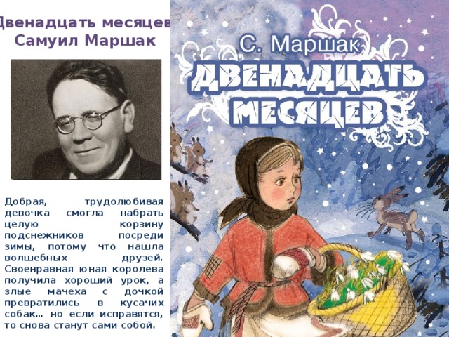 «Двенадцать месяцев» Самуил Маршак Добрая, трудолюбивая девочка смогла набрать целую корзину подснежников посреди зимы, потому что нашла волшебных друзей. Своенравная юная королева получила хороший урок, а злые мачеха с дочкой превратились в кусачих собак… но если исправятся, то снова станут сами собой.