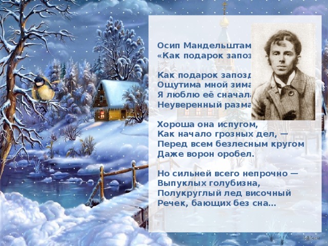 Осип Мандельштам «Как подарок запоздалый…» Как подарок запоздалый  Ощутима мной зима,  Я люблю её сначала  Неуверенный размах.      Хороша она испугом,  Как начало грозных дел, —  Перед всем безлесным кругом  Даже ворон оробел.      Но сильней всего непрочно —  Выпуклых голубизна,  Полукруглый лед височный  Речек, бающих без сна…   