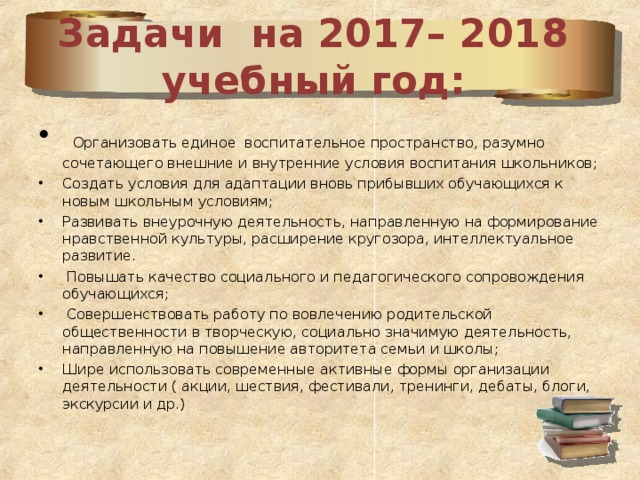 Задачи на 2017– 2018 учебный год:  Организовать единое воспитательное пространство, разумно сочетающего внешние и внутренние условия воспитания школьников; Создать условия для адаптации вновь прибывших обучающихся к новым школьным условиям; Развивать внеурочную деятельность, направленную на формирование нравственной культуры, расширение кругозора, интеллектуальное развитие.  Повышать качество социального и педагогического сопровождения обучающихся;  Совершенствовать работу по вовлечению родительской общественности в творческую, социально значимую деятельность, направленную на повышение авторитета семьи и школы; Шире использовать современные активные формы организации деятельности ( акции, шествия, фестивали, тренинги, дебаты, блоги, экскурсии и др.)  