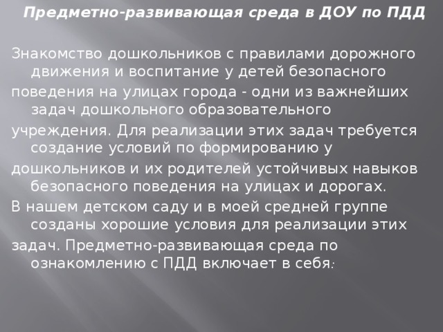 Предметно-развивающая среда в ДОУ по ПДД Знакомство дошкольников с правилами дорожного движения и воспитание у детей безопасного поведения на улицах города - одни из важнейших задач дошкольного образовательного учреждения. Для реализации этих задач требуется создание условий по формированию у дошкольников и их родителей устойчивых навыков безопасного поведения на улицах и дорогах. В нашем детском саду и в моей средней группе созданы хорошие условия для реализации этих задач. Предметно-развивающая среда по ознакомлению с ПДД включает в себя : 