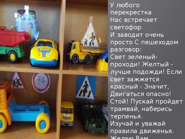 У любого перекрестка Нас встречает светофор И заводит очень просто С пешеходом разговор: Cвет зеленый- проходи! Желтый - лучше подожди! Если свет зажжется красный - Значит, Двигаться опасно! Стой! Пускай пройдет трамвай, наберись терпенья. Изучай и уважай правила движенья. Желаю Вам воспитать грамотных пешеходов!