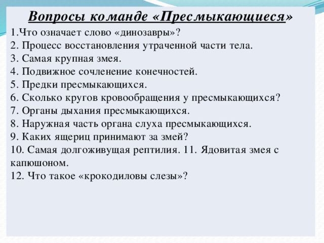 Вопросы команде «Пресмыкающиеся » 1.Что означает слово «динозавры»?  2. Процесс восстановления утраченной части тела.  3. Самая крупная змея.  4. Подвижное сочленение конечностей.  5. Предки пресмыкающихся.  6. Сколько кругов кровообращения у пресмыкающихся?  7. Органы дыхания пресмыкающихся.  8. Наружная часть органа слуха пресмыкающихся.  9. Каких ящериц принимают за змей?  10. Самая долгоживущая рептилия. 11. Ядовитая змея с капюшоном.  12. Что такое «крокодиловы слезы»?