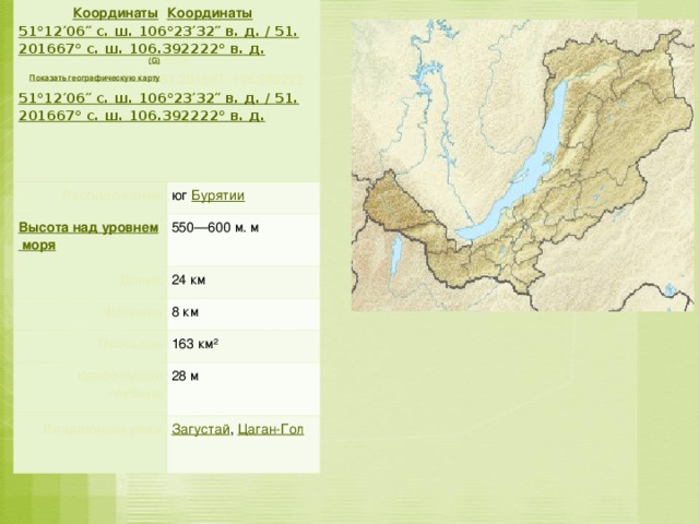 Координаты : Координаты : 51°12′06″ с. ш. 106°23′32″ в. д.﻿ / ﻿51.201667° с. ш. 106.392222° в. д.  (G)  (O)  (Я)  Показать географическую карту 51.201667, 106.392222 51°12′06″ с. ш. 106°23′32″ в. д.﻿ / ﻿51.201667° с. ш. 106.392222° в. д.  Расположение юг Бурятии Высота над уровнем моря 550—600 м. м Длина 24 км Ширина 8 км Площадь Наибольшая глубина 163 км² Впадающие реки 28 м Загустай , Цаган-Гол    .