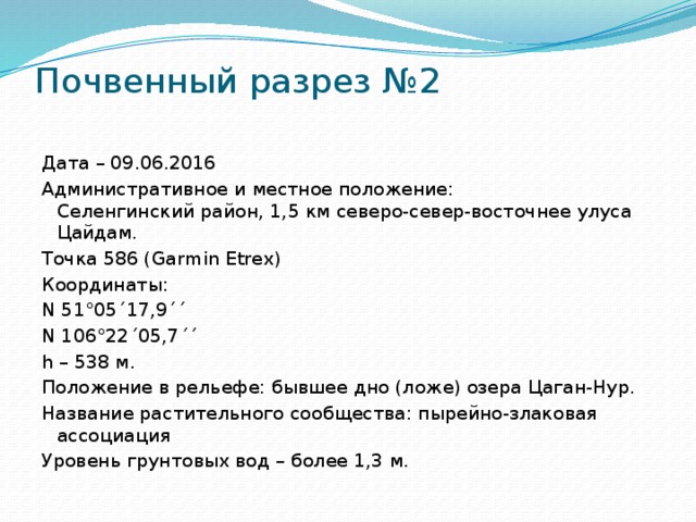 Почвенный разрез №2   Дата – 09.06.2016 Административное и местное положение:  Селенгинский район, 1,5 км северо-север-восточнее улуса Цайдам. Точка 586 (Garmin Etrex) Координаты: N 51°05´17,9´´ N 106°22´05,7´´ h – 538 м. Положение в рельефе: бывшее дно (ложе) озера Цаган-Нур. Название растительного сообщества: пырейно-злаковая ассоциация Уровень грунтовых вод – более 1,3 м.