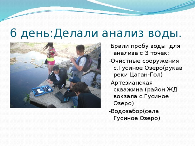 6 день:Делали анализ воды.  Брали пробу воды для анализа с 3 точек: -Очистные сооружения с.Гусиное Озеро(рукав реки Цаган-Гол) -Артезианская скважина (район ЖД вокзала с.Гусиное Озеро) -Водозабор(села Гусиное Озеро)