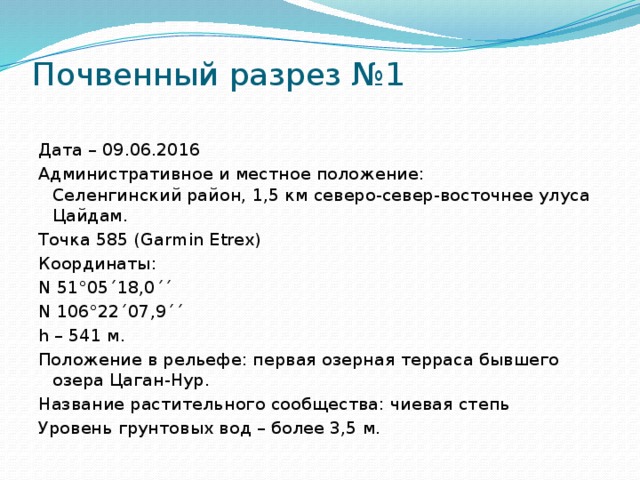 Почвенный разрез №1   Дата – 09.06.2016 Административное и местное положение:  Селенгинский район, 1,5 км северо-север-восточнее улуса Цайдам. Точка 585 (Garmin Etrex) Координаты: N 51°05´18,0´´ N 106°22´07,9´´ h – 541 м. Положение в рельефе: первая озерная терраса бывшего озера Цаган-Нур. Название растительного сообщества: чиевая степь Уровень грунтовых вод – более 3,5 м.