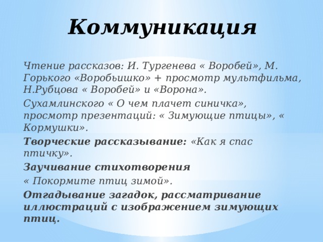 Коммуникация Чтение рассказов: И. Тургенева « Воробей», М. Горького «Воробьишко» + просмотр мультфильма, Н.Рубцова « Воробей» и «Ворона». Сухамлинского « О чем плачет синичка», просмотр презентаций: « Зимующие птицы», « Кормушки». Творческие рассказывание: «Как я спас птичку». Заучивание стихотворения « Покормите птиц зимой». Отгадывание загадок, рассматривание иллюстраций с изображением зимующих птиц.