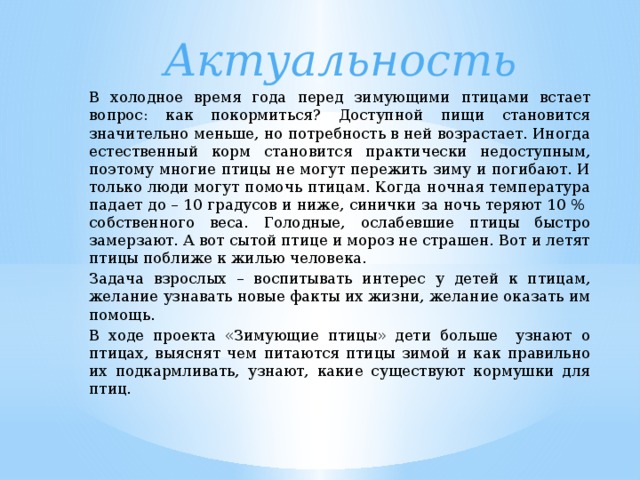 Актуальность В холодное время года перед зимующими птицами встает вопрос: как покормиться? Доступной пищи становится значительно меньше, но потребность в ней возрастает. Иногда естественный корм становится практически недоступным, поэтому многие птицы не могут пережить зиму и погибают. И только люди могут помочь птицам. Когда ночная температура падает до – 10 градусов и ниже, синички за ночь теряют 10 % собственного веса. Голодные, ослабевшие птицы быстро замерзают. А вот сытой птице и мороз не страшен. Вот и летят птицы поближе к жилью человека. Задача взрослых – воспитывать интерес у детей к птицам, желание узнавать новые факты их жизни, желание оказать им помощь. В ходе проекта «Зимующие птицы» дети больше узнают о птицах, выяснят чем питаются птицы зимой и как правильно их подкармливать, узнают, какие существуют кормушки для птиц.