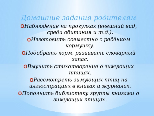 Домашние задания родителям Наблюдение на прогулках (внешний вид, среда обитания и т.д.). Изготовить совместно с ребёнком кормушку. Подобрать корм, развивать словарный запас. Выучить стихотворение о зимующих птицах. Рассмотреть зимующих птиц на иллюстрациях в книгах и журналах. Пополнить библиотеку группы книгами о зимующих птицах.