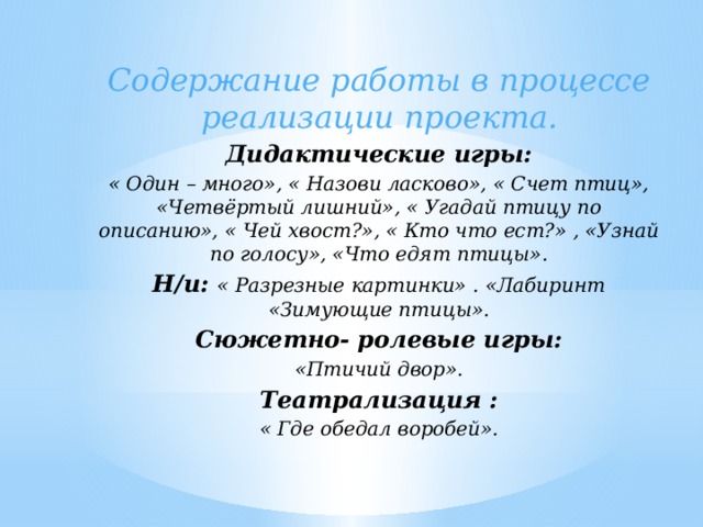 Содержание работы в процессе реализации проекта. Дидактические игры: « Один – много», « Назови ласково», « Счет птиц», «Четвёртый лишний», « Угадай птицу по описанию», « Чей хвост?», « Кто что ест?» , «Узнай по голосу», «Что едят птицы». Н/и: « Разрезные картинки» . «Лабиринт «Зимующие птицы». Сюжетно- ролевые игры: «Птичий двор». Театрализация : « Где обедал воробей».