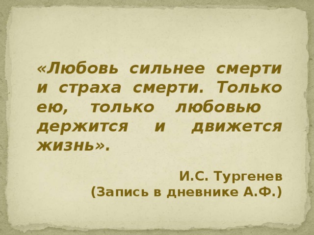 «Любовь сильнее смерти и страха смерти. Только ею, только любовью держится и движется жизнь». И.С. Тургенев (Запись в дневнике А.Ф.)