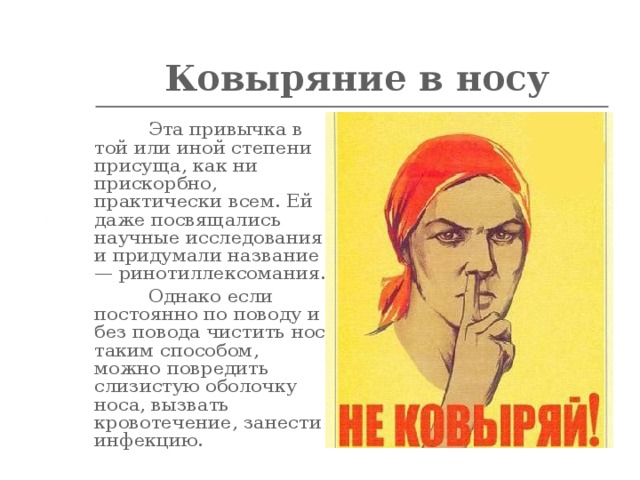 Ковыряние в носу   Эта привычка в той или иной степени присуща, как ни прискорбно, практически всем. Ей даже посвящались научные исследования и придумали название — ринотиллексомания.  Однако если постоянно по поводу и без повода чистить нос таким способом, можно повредить слизистую оболочку носа, вызвать кровотечение, занести инфекцию.