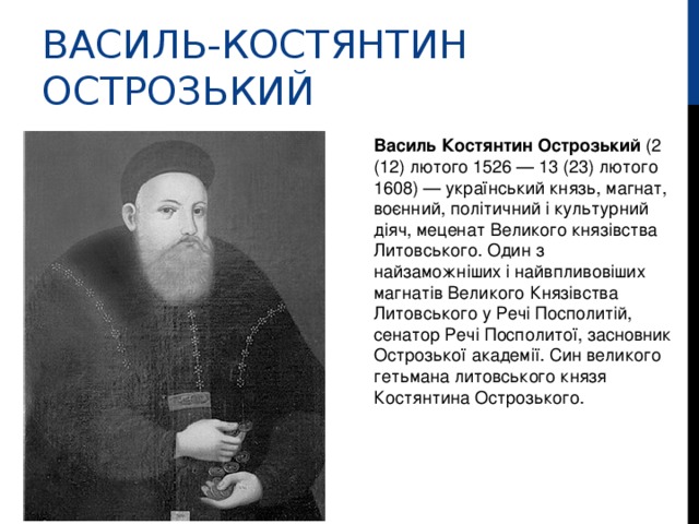 ВАСИЛЬ-КОСТЯНТИН ОСТРОЗЬКИЙ Василь Костянтин Острозький (2 (12) лютого 1526 — 13 (23) лютого 1608) — український князь, магнат, воєнний, політичний і культурний діяч, меценат Великого князівства Литовського. Один з найзаможніших і найвпливовіших магнатів Великого Князівства Литовського у Речі Посполитій, сенатор Речі Посполитої, засновник Острозької академії. Син великого гетьмана литовського князя Костянтина Острозького.