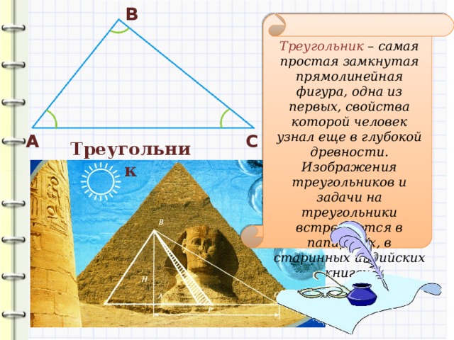 В Треугольник – самая простая замкнутая прямолинейная фигура, одна из первых, свойства которой человек узнал еще в глубокой древности. Изображения треугольников и задачи на треугольники встречаются в папирусах, в старинных индийских книгах. А С Треугольник